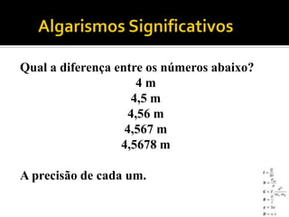 Qual a diferença entre os números abaixo?
                      4m
                     4,5 m
                    4,56 m
                   4,567 m
                  4,5678 m

A precisão de cada um.
 