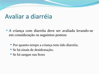 Avaliar a diarréia
 A criança com diarréia deve ser avaliada levando-se
 em consideração os seguintes pontos:

   Por quanto tempo a criança tem tido diarréia;
   Se há sinais de desidratação;
   Se há sangue nas fezes
 