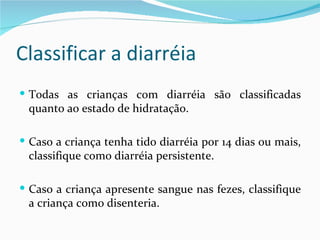 Classificar a diarréia
 Todas as crianças com diarréia são classificadas
 quanto ao estado de hidratação.

 Caso a criança tenha tido diarréia por 14 dias ou mais,
 classifique como diarréia persistente.

 Caso a criança apresente sangue nas fezes, classifique
 a criança como disenteria.
 