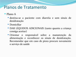 Planos de Tratamento
 Plano A
    destina-se a paciente com diarréia e sem sinais de
     desidratação
    Domiciliar
    DAR LÍQUIDOS ADICIONAIS (tanto quanto a criança
     consiga aceitar)
    Orientar o responsável sobre a manutenção da
     alimentação e reconhecer os sinais de desidratação.
     Recomendar que em caso de piora procure novamente
     o serviço de saúde
 