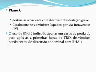  Plano C

   destina-se a paciente com diarreia e desidratação grave.
   Geralmente se administra líquidos por via intravenosa
    (IV)
 O uso de SNG é indicado apenas em casos de perda de
 peso após as 2 primeiras horas de TRO, de vômitos
 persistentes, de distensão abdominal com RHA +
 