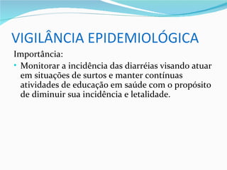 VIGILÂNCIA EPIDEMIOLÓGICA
Importância:
• Monitorar a incidência das diarréias visando atuar
  em situações de surtos e manter contínuas
  atividades de educação em saúde com o propósito
  de diminuir sua incidência e letalidade.
 