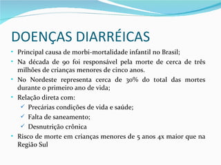 DOENÇAS DIARRÉICAS
• Principal causa de morbi-mortalidade infantil no Brasil;
• Na década de 90 foi responsável pela morte de cerca de três
  milhões de crianças menores de cinco anos.
• No Nordeste representa cerca de 30% do total das mortes
  durante o primeiro ano de vida;
• Relação direta com:
    Precárias condições de vida e saúde;
    Falta de saneamento;
    Desnutrição crônica
• Risco de morte em crianças menores de 5 anos 4x maior que na
  Região Sul
 