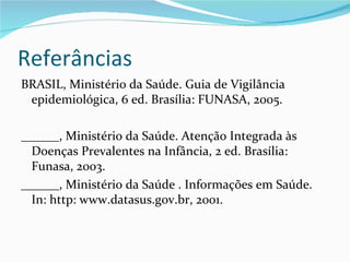 Referâncias
BRASIL, Ministério da Saúde. Guia de Vigilância
 epidemiológica, 6 ed. Brasília: FUNASA, 2005.

______, Ministério da Saúde. Atenção Integrada às
  Doenças Prevalentes na Infância, 2 ed. Brasília:
  Funasa, 2003.
______, Ministério da Saúde . Informações em Saúde.
  In: http: www.datasus.gov.br, 2001.
 