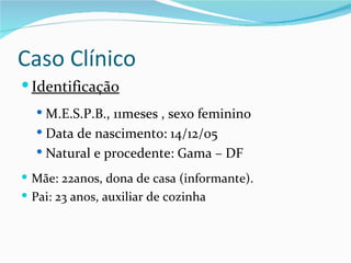 Caso Clínico
 Identificação
   M.E.S.P.B., 11meses , sexo feminino
   Data de nascimento: 14/12/05
   Natural e procedente: Gama – DF

 Mãe: 22anos, dona de casa (informante).
 Pai: 23 anos, auxiliar de cozinha
 