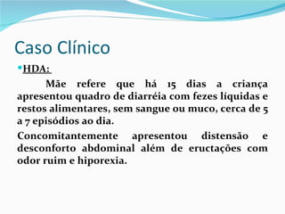 Caso Clínico
HDA:
      Mãe refere que há 15 dias a criança
apresentou quadro de diarréia com fezes líquidas e
restos alimentares, sem sangue ou muco, cerca de 5
a 7 episódios ao dia.
Concomitantemente apresentou distensão e
desconforto abdominal além de eructações com
odor ruim e hiporexia.
 
