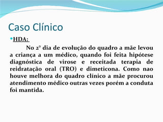 Caso Clínico
HDA:
      No 2° dia de evolução do quadro a mãe levou
a criança a um médico, quando foi feita hipótese
diagnóstica de virose e receitada terapia de
reidratação oral (TRO) e dimeticona. Como nao
houve melhora do quadro clínico a mãe procurou
atendimento médico outras vezes porém a conduta
foi mantida.
 