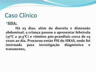 Caso Clínico
HDA:
      Há 03 dias, além da diarréia e distensão
abdominal, a criança passou a apresentar febrícula
(37°C a 37,5°C) e vômitos pós-prandiais cerca de 03
vezes ao dia. Procurou então PSI do HRAS, onde foi
internada para investigação diagnóstica e
tratamento.
 