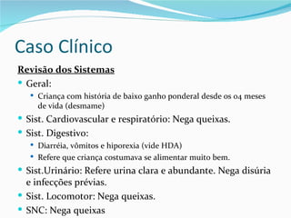 Caso Clínico
Revisão dos Sistemas
 Geral:
    Criança com história de baixo ganho ponderal desde os 04 meses
     de vida (desmame)
 Sist. Cardiovascular e respiratório: Nega queixas.
 Sist. Digestivo:
    Diarréia, vômitos e hiporexia (vide HDA)
    Refere que criança costumava se alimentar muito bem.

 Sist.Urinário: Refere urina clara e abundante. Nega disúria
  e infecções prévias.
 Sist. Locomotor: Nega queixas.
 SNC: Nega queixas
 