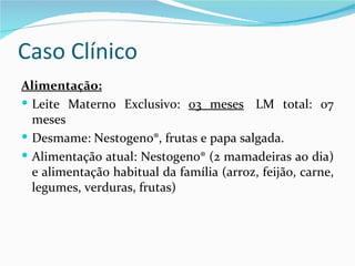 Caso Clínico
Alimentação:
 Leite Materno Exclusivo: 03 meses LM total: 07
  meses
 Desmame: Nestogeno®, frutas e papa salgada.
 Alimentação atual: Nestogeno® (2 mamadeiras ao dia)
  e alimentação habitual da família (arroz, feijão, carne,
  legumes, verduras, frutas)
 