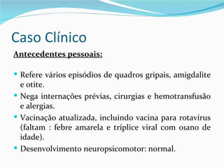Caso Clínico
Antecedentes pessoais:

 Refere vários episódios de quadros gripais, amigdalite
  e otite.
 Nega internações prévias, cirurgias e hemotransfusão
  e alergias.
 Vacinação atualizada, incluindo vacina para rotavírus
  (faltam : febre amarela e tríplice viral com 01ano de
  idade).
 Desenvolvimento neuropsicomotor: normal.
 