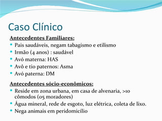 Caso Clínico
Antecedentes Familiares:
 Pais saudáveis, negam tabagismo e etilismo
 Irmão (4 anos) : saudável
 Avó materna: HAS
 Avô e tio paternos: Asma
 Avó paterna: DM

Antecedentes sócio-econômicos:
 Reside em zona urbana, em casa de alvenaria, >10
  cômodos (05 moradores)
 Água mineral, rede de esgoto, luz elétrica, coleta de lixo.
 Nega animais em peridomicílio
 