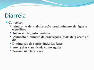Diarréia
 Conceito:
    Síndrome de mal-absorção predominante de água e
     eletrólitos
    Início súbito, auto limitada
    Aumenta o número de evacuações (mais de 3 vezes ao
     dia)
    Diminuição da consistência das fezes
    Até 14 dias classificada como aguda
    Transmissão fecal - oral
 
