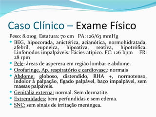 Caso Clínico – Exame Físico
Peso: 8.010g Estatura: 70 cm PA: 126/63 mmHg
 BEG, hipocorada, anictérica, acianótica, normohidratada,
  afebril, eupneica, hipoativa, reativa, hipotrófica.
  Linfonodos impalpáveis. Fácies atípico. FC: 126 bpm FR:
  28 rpm
 Pele: áreas de aspereza em região lombar e abdome.
 Orofaringe, Ap. respiratório e cardiovasc.: normais
 Abdome: globoso, distendido, RHA +, normotenso,
  indolor à palpação, fígado palpável, baço impalpável, sem
  massas palpáveis.
 Genitália externa: normal. Sem dermatite.
 Extremidades: bem perfundidas e sem edema.
 SNC: sem sinais de irritação meníngea.
 