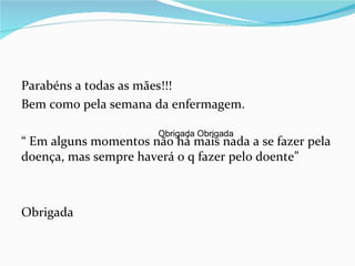 Parabéns a todas as mães!!!
Bem como pela semana da enfermagem.

                       Obrigada Obrigada
“ Em alguns momentos não há mais nada a se fazer pela
doença, mas sempre haverá o q fazer pelo doente”



Obrigada
 