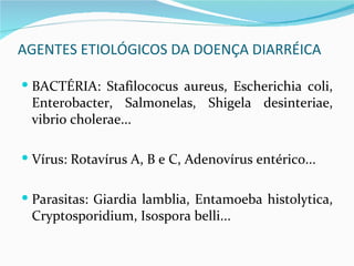AGENTES ETIOLÓGICOS DA DOENÇA DIARRÉICA

 BACTÉRIA: Stafilococus aureus, Escherichia coli,
 Enterobacter, Salmonelas, Shigela desinteriae,
 vibrio cholerae...

 Vírus: Rotavírus A, B e C, Adenovírus entérico...


 Parasitas: Giardia lamblia, Entamoeba histolytica,
 Cryptosporidium, Isospora belli...
 