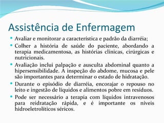 Assistência de Enfermagem
 Avaliar e monitorar a característica e padrão da diarréia;
 Colher a história de saúde do paciente, abordando a
  terapia medicamentosa, as histórias clínicas, cirúrgicas e
  nutricionais.
 Avaliação inclui palpação e ausculta abdominal quanto a
  hipersensibilidade. A inspeção do abdome, mucosa e pele
  são importantes para determinar o estado de hidratação.
 Durante o episódio de diarréia, encorajar o repouso no
  leito e ingestão de líquidos e alimentos pobre em resíduos.
 Pode ser necessário a terapia com líquidos intravenosos
  para reidratação rápida, e é importante os níveis
  hidroeletrolíticos séricos.
 
