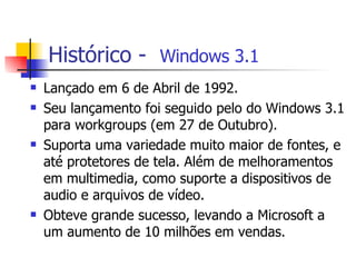 Histórico -  Windows 3.1 Lançado em 6 de Abril de 1992. Seu lançamento foi seguido pelo do Windows 3.1 para workgroups (em 27 de Outubro). Suporta uma variedade muito maior de fontes, e até protetores de tela. Além de melhoramentos em multimedia, como suporte a dispositivos de audio e arquivos de vídeo.  Obteve grande sucesso, levando a Microsoft a um aumento de 10 milhões em vendas. 