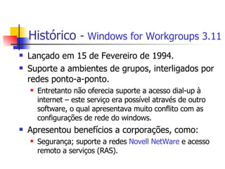 Histórico  -  Windows for Workgroups 3.11 Lançado em 15 de Fevereiro de 1994. Suporte a ambientes de grupos, interligados por redes ponto-a-ponto.  Entretanto não oferecia suporte a acesso dial-up à internet – este serviço era possível através de outro software, o qual apresentava muito conflito com as configurações de rede do windows. Apresentou benefícios a corporações, como: Segurança; suporte a redes  Novell NetWare  e acesso remoto a serviços (RAS). 