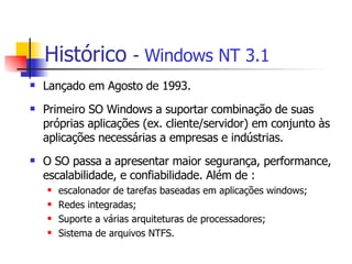 Histórico   -  Windows NT 3.1 Lançado em Agosto de 1993. Primeiro SO Windows a suportar combinação de suas próprias aplicações (ex. cliente/servidor) em conjunto às aplicações necessárias a empresas e indústrias. O SO passa a apresentar maior segurança, performance, escalabilidade, e confiabilidade. Além de : escalonador de tarefas baseadas em aplicações windows; Redes integradas; Suporte a várias arquiteturas de processadores; Sistema de arquivos NTFS. 