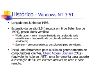 Histórico   -  Windows NT 3.51 Lançado em Junho de 1995. Extensão da versão 3.5 (lançada em 6 de Setembro de 1994), possui duas versões:  Workstation – com número limitado de tarefas de rede simultâneas e desprovido de pacotes de software para servidores;  Servidor – provendo pacotes de software para servidores. Inclui uma ferramenta para auxilio ao gerenciamento de computadores clientes,  Client Access Licenses  (CALs) (equivalente hoje ao .NET), uma ferramenta para suporte a instalação de SO em clientes através da rede e boot remoto. 