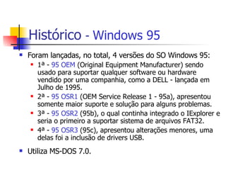 Histórico   -  Windows 95 Foram lançadas, no total, 4 versões do SO Windows 95: 1ª -  95 OEM  (Original Equipment Manufacturer) sendo usado para suportar qualquer software ou hardware vendido por uma companhia, como a DELL - lançada em Julho de 1995. 2ª -  95 OSR1  (OEM Service Release 1 - 95a), apresentou  somente maior suporte e solução para alguns problemas. 3ª -  95 OSR2  (95b), o qual continha integrado o IExplorer e seria o primeiro a suportar sistema de arquivos FAT32. 4ª -  95 OSR3  (95c), apresentou alterações menores, uma delas foi a inclusão de drivers USB. Utiliza MS-DOS 7.0. 