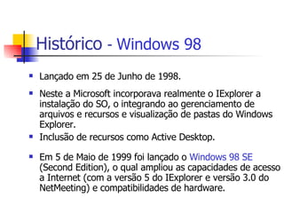 Histórico   -  Windows 98 Lançado em 25 de Junho de 1998. Neste a Microsoft incorporava realmente o IExplorer a instalação do SO, o integrando ao gerenciamento de arquivos e recursos e visualização de pastas do Windows Explorer. Inclusão de recursos como Active Desktop. Em 5 de Maio de 1999 foi lançado o  Windows 98 SE  (Second Edition), o qual ampliou as capacidades de acesso a Internet (com a versão 5 do IExplorer e versão 3.0 do NetMeeting) e compatibilidades de hardware.  