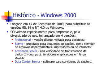 Histórico   -  Windows 2000 Lançado em 17 de Fevereiro de 2000, para substituir as versões 95, 98 e NT 4.0 do Windows. SO voltado especialmente para empresas e, pela diversidade de uso, foi lançado em 4 versões:  Professional  – versão cliente, voltada para desktops; Server  - projetado para pequenas aplicações, como servidor de arquivos departamentais, impressoras ou de intranets; Advanced Server  - alta velocidade de transferencia de dados (throughput), servidores e aplicações em larga escala; Data Center Server  - software para servidores de clusters. 