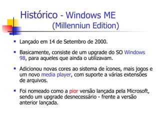 Histórico   -  Windows ME   (Millenniun Edition) Lançado em 14 de Setembro de 2000. Basicamente, consiste de um upgrade do SO  Windows 98 , para aqueles que ainda o utilizavam. Adicionou novas cores ao sistema de ícones, mais jogos e um novo  media player , com suporte a várias extensões de arquivos. Foi nomeado como a  pior  versão lançada pela Microsoft, sendo um upgrade desnecessário - frente a versão anterior lançada.  