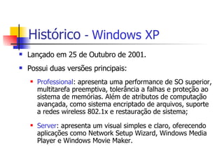 Histórico   -  Windows XP Lançado em 25 de Outubro de 2001. Possui duas versões principais:  Professional : apresenta uma performance de SO superior, multitarefa preemptiva, tolerância a falhas e proteção ao sistema de memórias. Além de atributos de computação avançada, como sistema encriptado de arquivos, suporte a redes wireless 802.1x e restauração de sistema; Server : apresenta um visual simples e claro, oferecendo aplicações como Network Setup Wizard, Windows Media Player e Windows Movie Maker.  