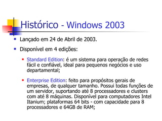 Histórico   -  Windows 2003 Lançado em 24 de Abril de 2003. Disponível em 4 edições: Standard Edition : é um sistema para operação de redes fácil e confiável, ideal para pequenos negócios e uso departamental; Enterprise Edition : feito para propósitos gerais de empresas, de qualquer tamanho. Possui todas funções de um servidor, suportando até 8 processadores e clusters com até 8 máquinas. Disponível para computadores Intel Itanium; plataformas 64 bits - com capacidade para 8 processadores e 64GB de RAM; 