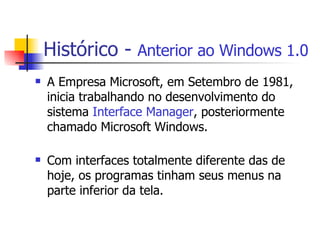 Histórico -  Anterior ao Windows 1.0 A Empresa Microsoft, em Setembro de 1981, inicia trabalhando no desenvolvimento do sistema  Interface Manager , posteriormente chamado Microsoft Windows. Com interfaces totalmente diferente das de hoje, os programas tinham seus menus na parte inferior da tela.  