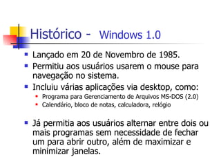 Histórico -  Windows 1.0 Lançado em 20 de Novembro de 1985. Permitiu aos usuários usarem o mouse para navegação no sistema.  Incluiu várias aplicações via desktop, como: Programa para Gerenciamento de Arquivos MS-DOS (2.0) Calendário, bloco de notas, calculadora, relógio Já permitia aos usuários alternar entre dois ou mais programas sem necessidade de fechar um para abrir outro, além de maximizar e minimizar janelas. 