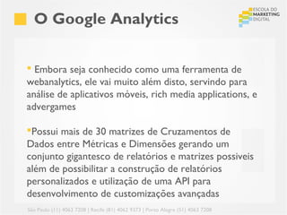 O Google Analytics


 Embora seja conhecido como uma ferramenta de
webanalytics, ele vai muito além disto, servindo para
análise de aplicativos móveis, rich media applications, e
advergames

Possui mais de 30 matrizes de Cruzamentos de
Dados entre Métricas e Dimensões gerando um
conjunto gigantesco de relatórios e matrizes possiveis
além de possibilitar a construção de relatórios
personalizados e utilização de uma API para
desenvolvimento de customizações avançadas
São Paulo (11) 4063 7208 | Recife (81) 4062 9373 | Porto Alegre (51) 4063 7208
 