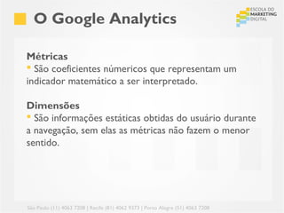 O Google Analytics

Métricas
 São coeficientes númericos que representam um
indicador matemático a ser interpretado.

Dimensões
 São informações estáticas obtidas do usuário durante
a navegação, sem elas as métricas não fazem o menor
sentido.




São Paulo (11) 4063 7208 | Recife (81) 4062 9373 | Porto Alegre (51) 4063 7208
 