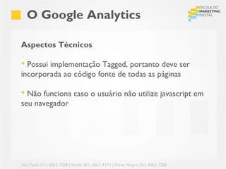 O Google Analytics

Aspectos Técnicos

 Possui implementação Tagged, portanto deve ser
incorporada ao código fonte de todas as páginas

 Não funciona caso o usuário não utilize javascript em
seu navegador




São Paulo (11) 4063 7208 | Recife (81) 4062 9373 | Porto Alegre (51) 4063 7208
 