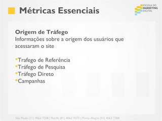 Métricas Essenciais

Origem de Tráfego
Informações sobre a origem dos usuários que
acessaram o site

Trafego de Referência
Tráfego de Pesquisa
Tráfego Direto
Campanhas




São Paulo (11) 4063 7208 | Recife (81) 4062 9373 | Porto Alegre (51) 4063 7208
 