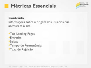 Métricas Essenciais

Conteúdo
Informações sobre a origem dos usuários que
acessaram o site

Top Landing Pages
Entradas
Saidas
Tempo de Permanência
Taxa de Rejeição




São Paulo (11) 4063 7208 | Recife (81) 4062 9373 | Porto Alegre (51) 4063 7208
 