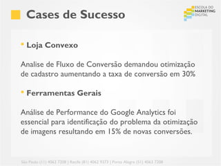 Cases de Sucesso

 Loja Convexo

Analise de Fluxo de Conversão demandou otimização
de cadastro aumentando a taxa de conversão em 30%

 Ferramentas Gerais

Análise de Performance do Google Analytics foi
essencial para identificação do problema da otimização
de imagens resultando em 15% de novas conversões.


São Paulo (11) 4063 7208 | Recife (81) 4062 9373 | Porto Alegre (51) 4063 7208
 