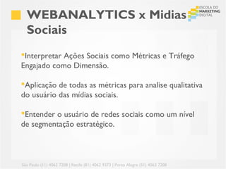 WEBANALYTICS x Midias
  Sociais
Interpretar Ações Sociais como Métricas e Tráfego
Engajado como Dimensão.

Aplicação de todas as métricas para analise qualitativa
do usuário das mídias sociais.

Entender o usuário de redes sociais como um nível
de segmentação estratégico.



São Paulo (11) 4063 7208 | Recife (81) 4062 9373 | Porto Alegre (51) 4063 7208
 