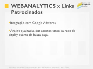 WEBANALYTICS x Links
  Patrocinados
Integração com Google Adwords

Analise qualitativa dos acessos tanto da rede de
display quanto da busca paga.




São Paulo (11) 4063 7208 | Recife (81) 4062 9373 | Porto Alegre (51) 4063 7208
 