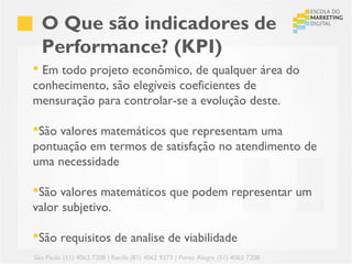 O Que são indicadores de
  Performance? (KPI)
 Em todo projeto econômico, de qualquer área do
conhecimento, são elegíveis coeficientes de
mensuração para controlar-se a evolução deste.

São valores matemáticos que representam uma
pontuação em termos de satisfação no atendimento de
uma necessidade

São valores matemáticos que podem representar um
valor subjetivo.

São requisitos de analise de viabilidade
São Paulo (11) 4063 7208 | Recife (81) 4062 9373 | Porto Alegre (51) 4063 7208
 