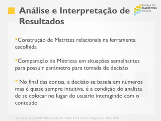 Análise e Interpretação de
  Resultados
Construção de Matrizes relacionais na ferramenta
escolhida

Comparação de Métricas em situações semelhantes
para possuir parâmetro para tomada de decisão

 No final das contas, a decisão se baseia em números
mas é quase sempre intuitiva, é a condição do analista
de se colocar no lugar do usuário interagindo com o
conteúdo

São Paulo (11) 4063 7208 | Recife (81) 4062 9373 | Porto Alegre (51) 4063 7208
 