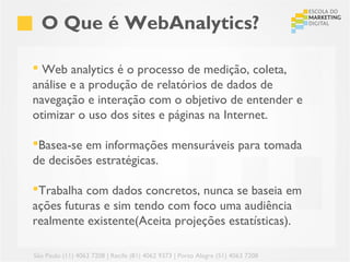 O Que é WebAnalytics?

 Web analytics é o processo de medição, coleta,
análise e a produção de relatórios de dados de
navegação e interação com o objetivo de entender e
otimizar o uso dos sites e páginas na Internet.

Basea-se em informações mensuráveis para tomada
de decisões estratégicas.

Trabalha com dados concretos, nunca se baseia em
ações futuras e sim tendo com foco uma audiência
realmente existente(Aceita projeções estatísticas).

São Paulo (11) 4063 7208 | Recife (81) 4062 9373 | Porto Alegre (51) 4063 7208
 