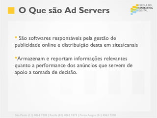O Que são Ad Servers


 São softwares responsáveis pela gestão de
publicidade online e distribuição desta em sites/canais

Armazenam e reportam informações relevantes
quanto a performance dos anúncios que servem de
apoio a tomada de decisão.




São Paulo (11) 4063 7208 | Recife (81) 4062 9373 | Porto Alegre (51) 4063 7208
 