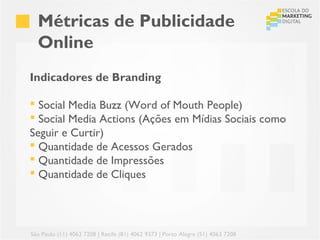 Métricas de Publicidade
  Online
Indicadores de Branding

 Social Media Buzz (Word of Mouth People)
 Social Media Actions (Ações em Mídias Sociais como
Seguir e Curtir)
 Quantidade de Acessos Gerados
 Quantidade de Impressões
 Quantidade de Cliques




São Paulo (11) 4063 7208 | Recife (81) 4062 9373 | Porto Alegre (51) 4063 7208
 