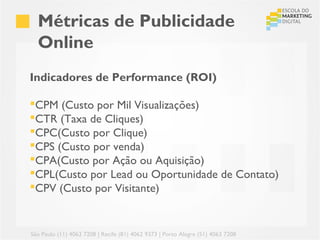 Métricas de Publicidade
  Online
Indicadores de Performance (ROI)

CPM (Custo por Mil Visualizações)
CTR (Taxa de Cliques)
CPC(Custo por Clique)
CPS (Custo por venda)
CPA(Custo por Ação ou Aquisição)
CPL(Custo por Lead ou Oportunidade de Contato)
CPV (Custo por Visitante)


São Paulo (11) 4063 7208 | Recife (81) 4062 9373 | Porto Alegre (51) 4063 7208
 