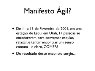 Manifesto Ágil?

• De 11 a 13 de Fevereiro de 2001, em uma
  estação de Esqui em Utah, 17 pessoas se
  encontraram para conversar, esquiar,
  relaxar, e tentar encontrar um senso
  comum - e claro, COMER!
• Do resultado desse encontro surgiu...
 