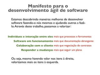 Manifesto para o
desenvolvimento ágil de software
  Estamos descobrindo maneiras melhores de desenvolver
  software fazendo-o nós mesmos e ajudando outros a fazê-
  lo. Através deste trabalho, passamos a valorizar:


Indivíduos e interação entre eles mais que processos e ferramentas
    Software em funcionamento mais que documentação abrangente
      Colaboração com o cliente mais que negociação de contratos
          Responder a mudanças mais que seguir um plano


  Ou seja, mesmo havendo valor nos itens à direita,
  valorizamos mais os itens à esquerda.
 