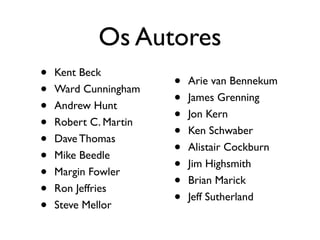 Os Autores
•   Kent Beck
                       •   Arie van Bennekum
•   Ward Cunningham
                       •   James Grenning
•   Andrew Hunt
                       •   Jon Kern
•   Robert C. Martin
                       •   Ken Schwaber
•   Dave Thomas
                       •   Alistair Cockburn
•   Mike Beedle
                       •   Jim Highsmith
•   Margin Fowler
                       •   Brian Marick
•   Ron Jeffries
                       •   Jeff Sutherland
•   Steve Mellor
 